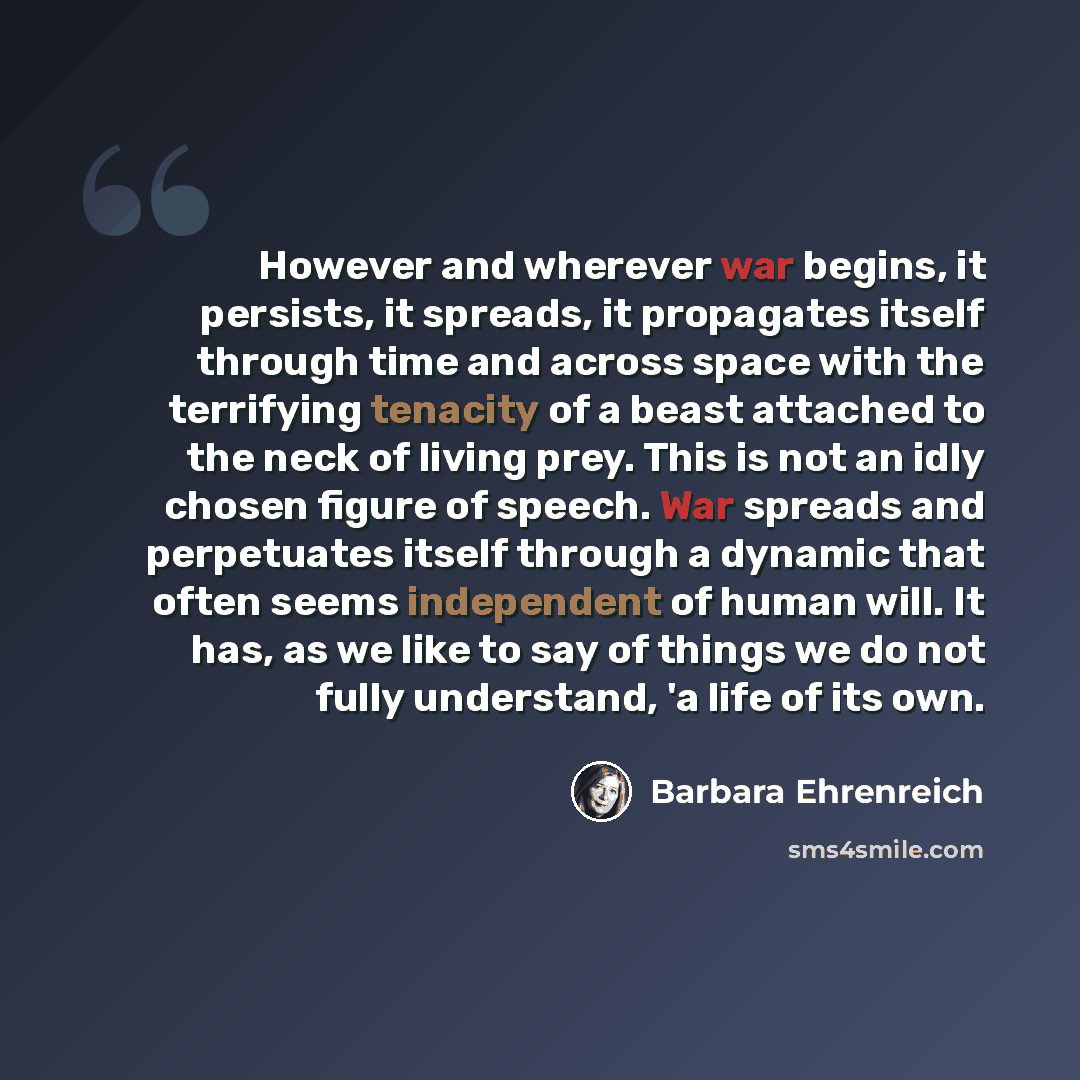 “However and wherever war begins, it persists, it spreads, it propagates itself through time and across space with the terrifying tenacity of a beast attached to the neck of living prey. This is not an idly chosen figure of speech. War spreads and perpetuates itself through a dynamic that often…” quote by Barbara Ehrenreich