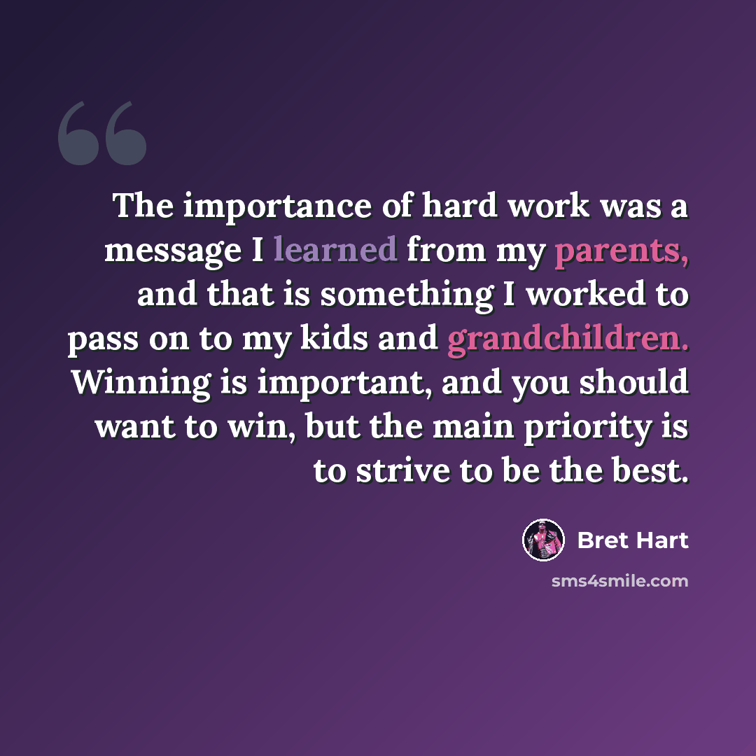 “The importance of hard work was a message I learned from my parents, and that is something I worked to pass on to my kids and grandchildren. Winning is important, and you should want to win, but the main priority is to strive to be the best.” quote by Bret Hart