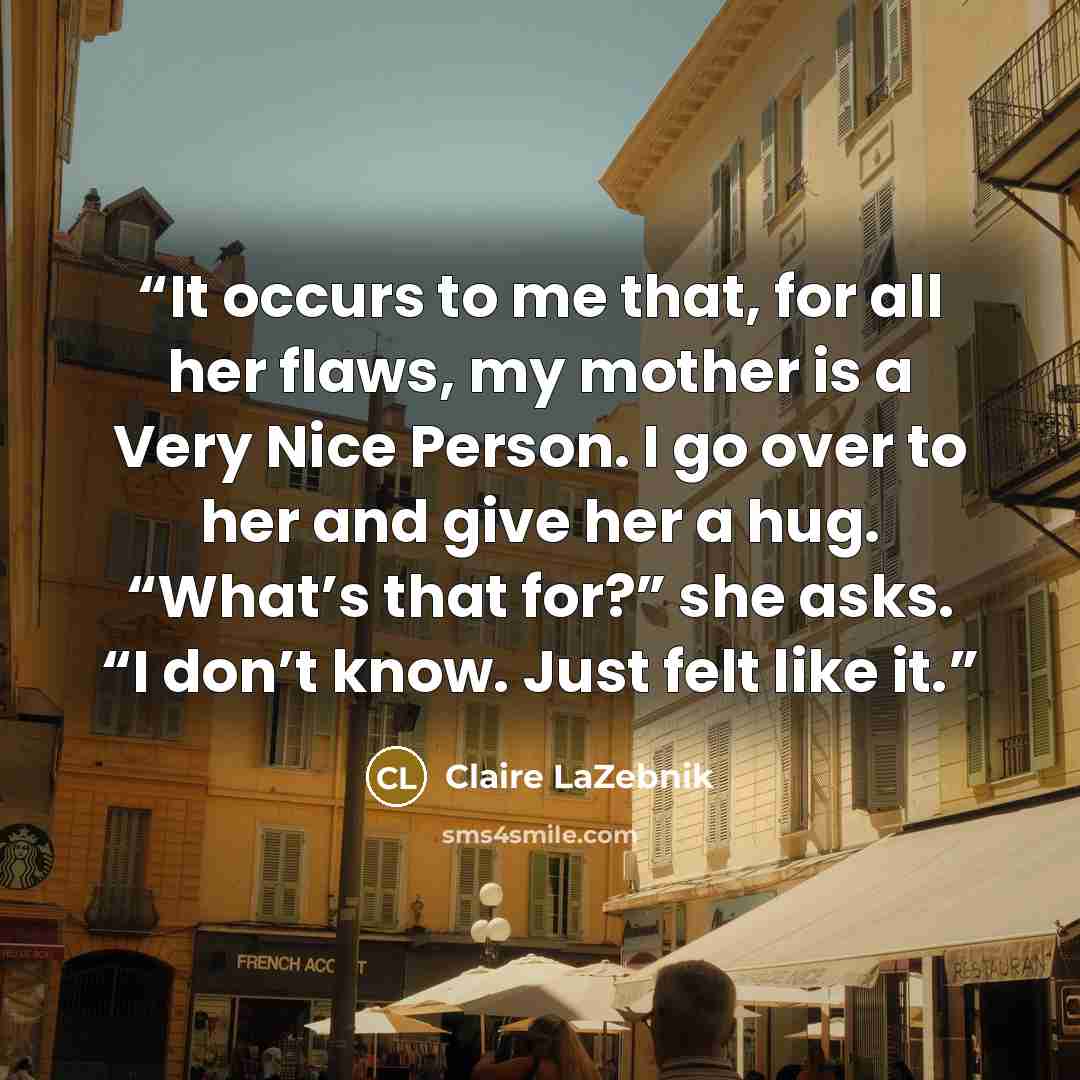 “It occurs to me that, for all her flaws, my mother is a Very Nice Person. I go over to her and give her a hug. “What’s that for?” she asks. “I don’t know. Just felt like it.” quote by Claire LaZebnik