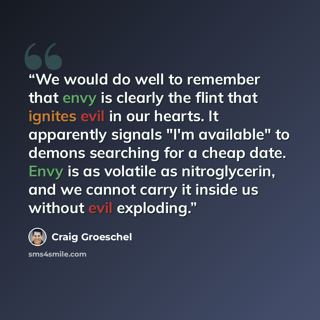 “We would do well to remember that envy is clearly the flint that ignites evil in our hearts. It apparently signals "I'm available" to demons searching for a cheap date. Envy is as volatile as nitroglycerin, and we cannot carry it inside us without evil exploding.” quote by Craig Groeschel