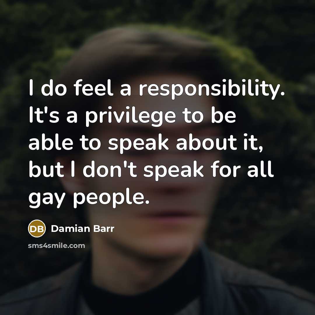 “I do feel a responsibility. It's a privilege to be able to speak about it, but I don't speak for all gay people.” quote by Damian Barr