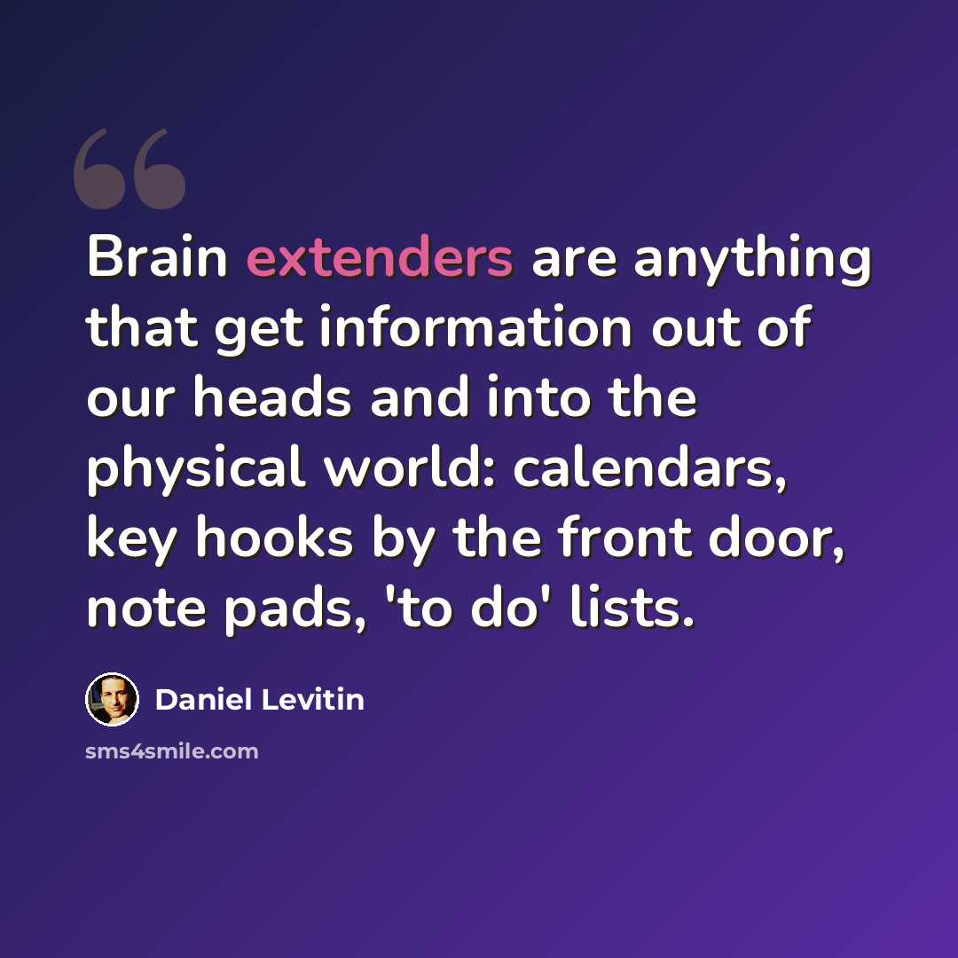 “Brain extenders are anything that get information out of our heads and into the physical world: calendars, key hooks by the front door, note pads, 'to do' lists.” quote by Daniel Levitin