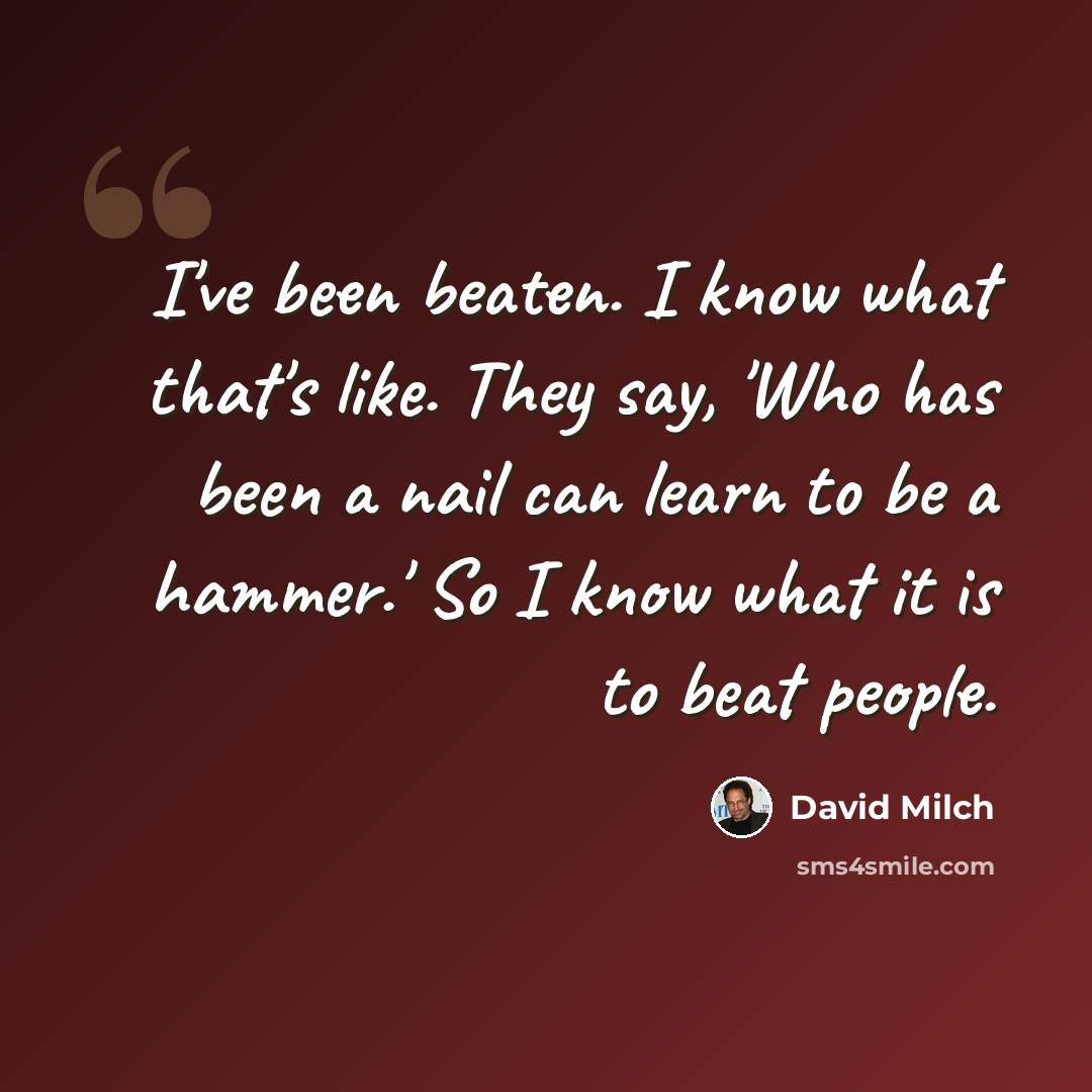 “I've been beaten. I know what that's like. They say, 'Who has been a nail can learn to be a hammer.' So I know what it is to beat people.” quote by David Milch