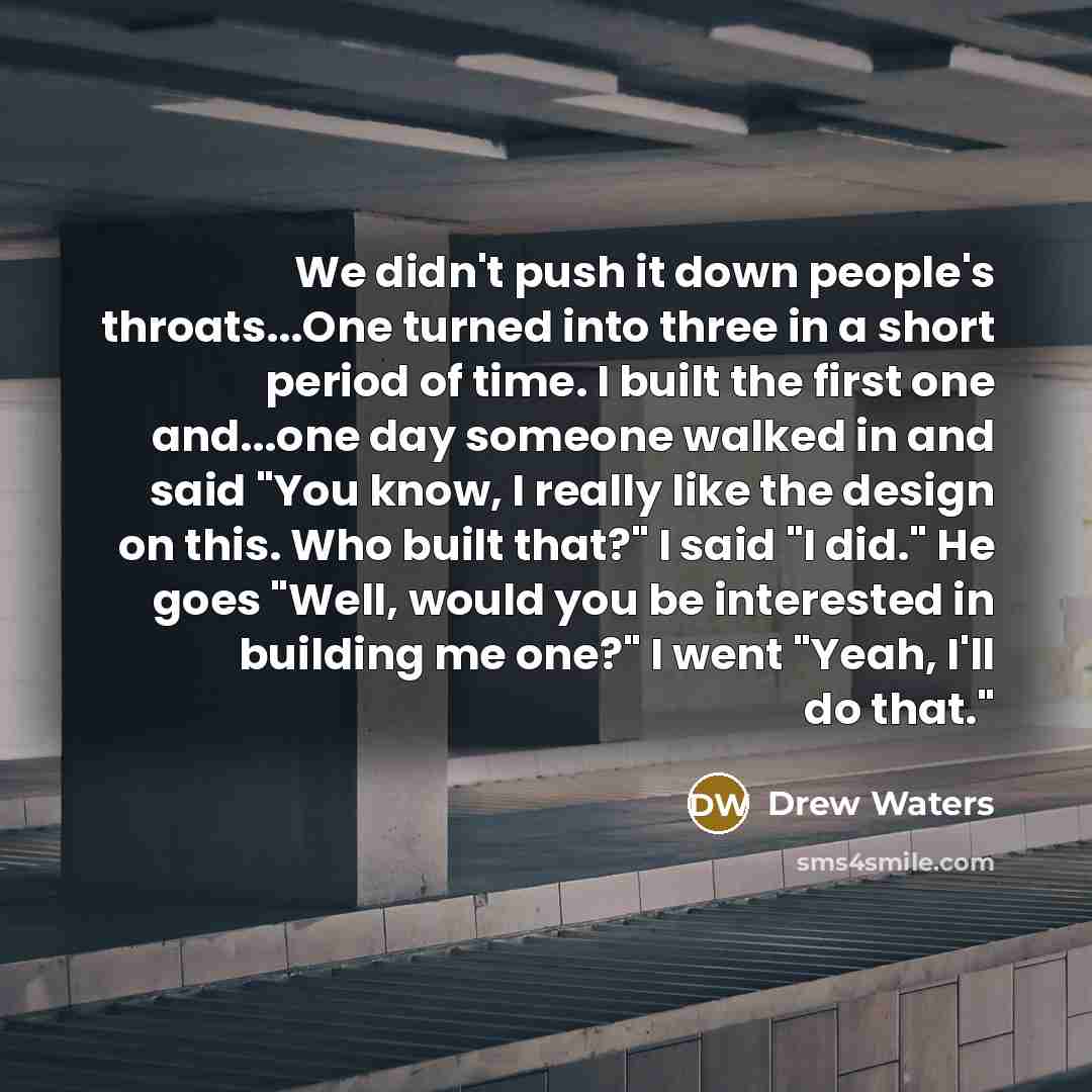 “We didn't push it down people's throats...One turned into three in a short period of time. I built the first one and...one day someone walked in and said "You know, I really like the design on this. Who built that?" I said "I did." He goes "Well, would you be interested in building me one?" I went…” quote by Drew Waters