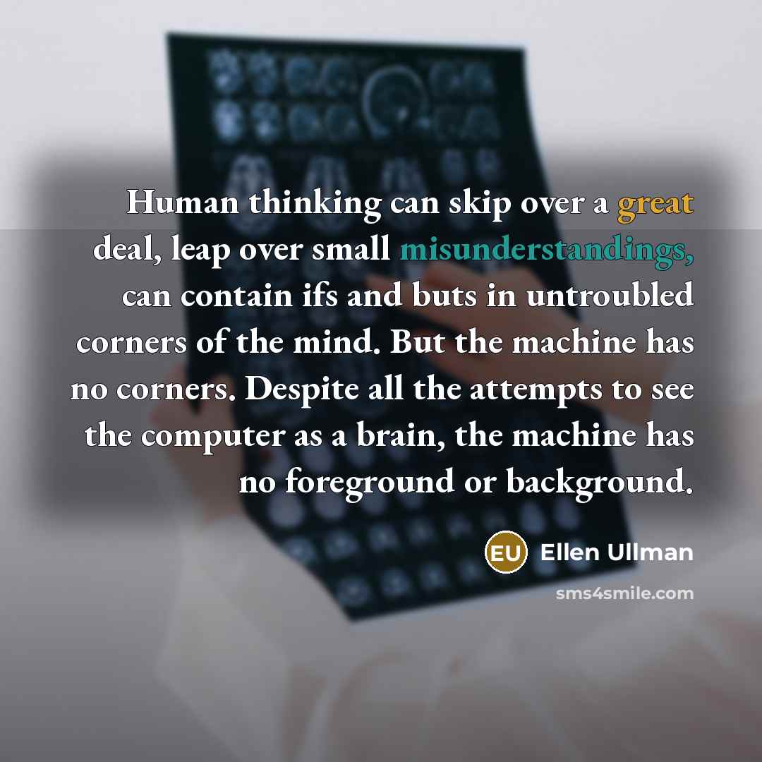 “Human thinking can skip over a great deal, leap over small misunderstandings, can contain ifs and buts in untroubled corners of the mind. But the machine has no corners. Despite all the attempts to see the computer as a brain, the machine has no foreground or background.” quote by Ellen Ullman