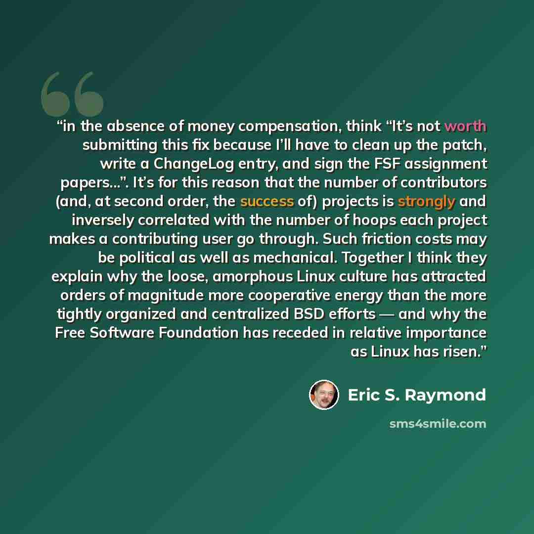 “in the absence of money compensation, think “It’s not worth submitting this fix because I’ll have to clean up the patch, write a ChangeLog entry, and sign the FSF assignment papers...”. It’s for this reason that the number of contributors (and, at second order, the success of) projects is strongly…” quote by Eric S. Raymond