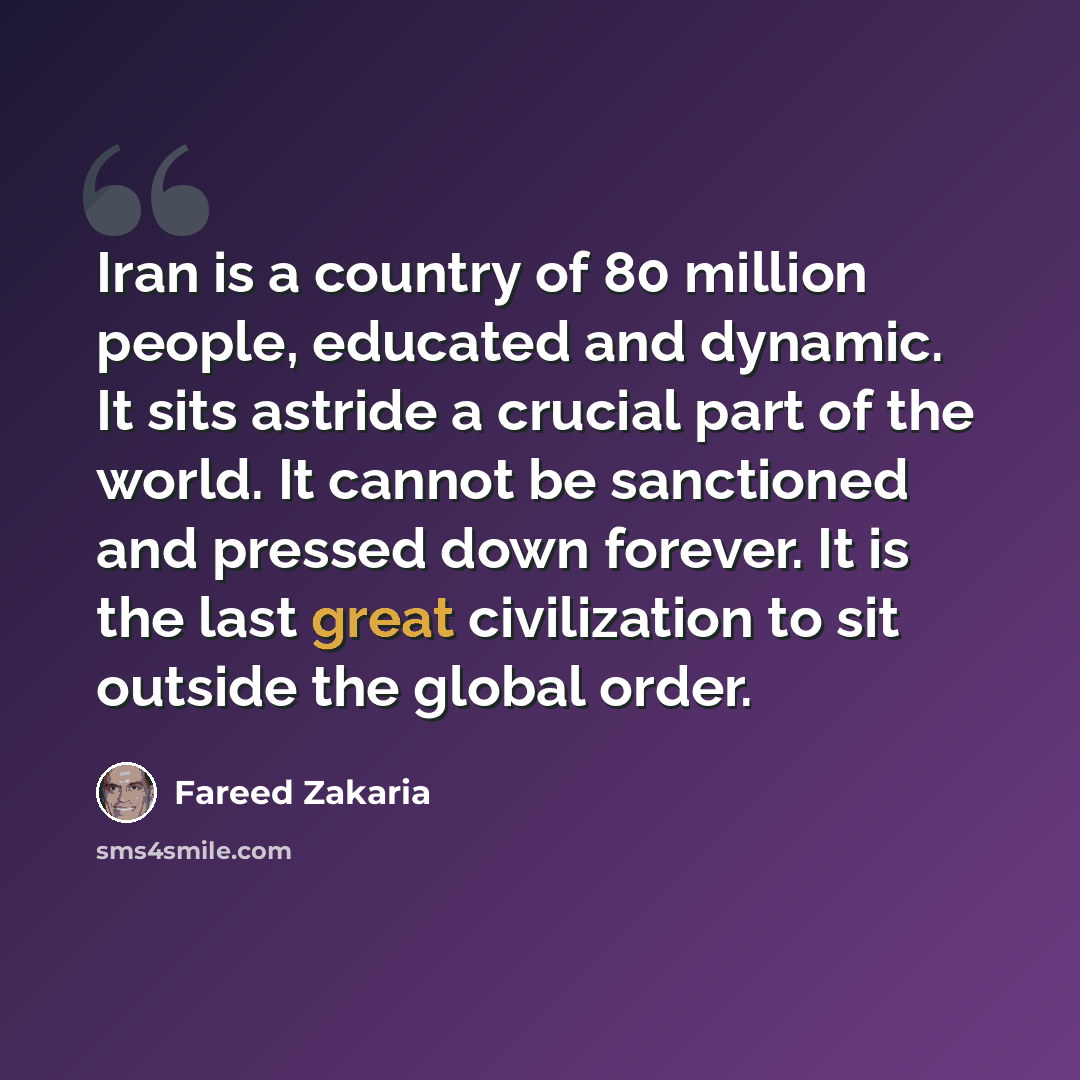 “Iran is a country of 80 million people, educated and dynamic. It sits astride a crucial part of the world. It cannot be sanctioned and pressed down forever. It is the last great civilization to sit outside the global order.” quote by Fareed Zakaria