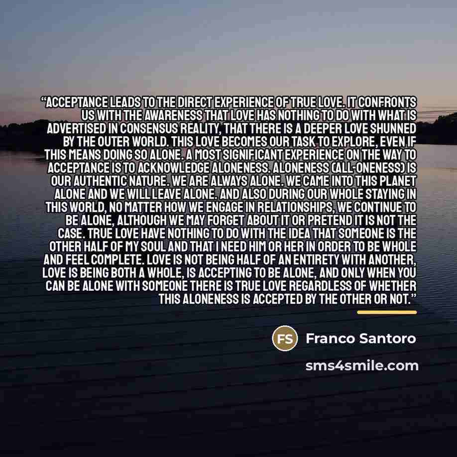 “Acceptance leads to the direct experience of true love. It confronts us with the awareness that love has nothing to do with what is advertised in consensus reality, that there is a deeper love shunned by the outer world. This love becomes our task to explore, even if this means doing so alone. A…” quote by Franco Santoro