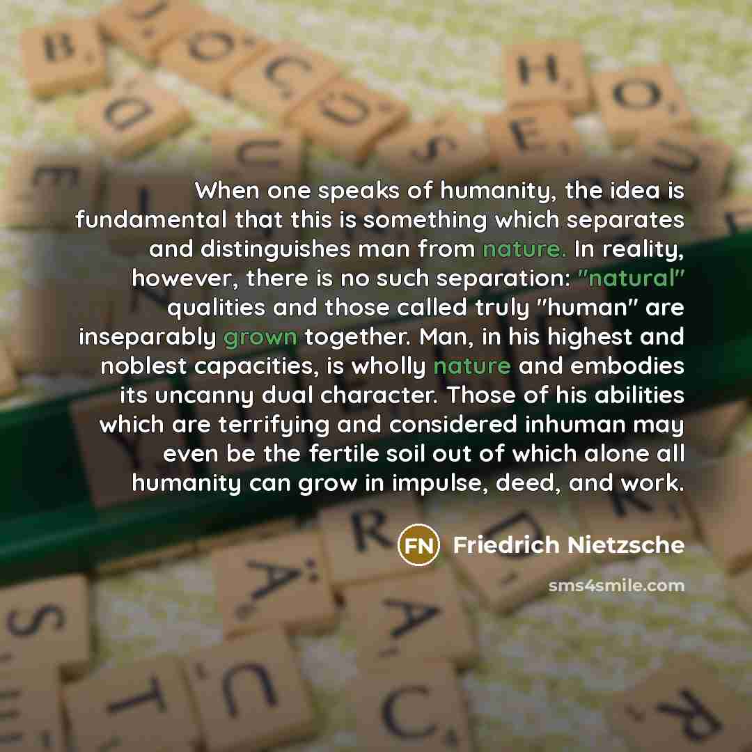 “When one speaks of humanity, the idea is fundamental that this is something which separates and distinguishes man from nature. In reality, however, there is no such separation: "natural" qualities and those called truly "human" are inseparably grown together. Man, in his highest and noblest…” quote by Friedrich Nietzsche