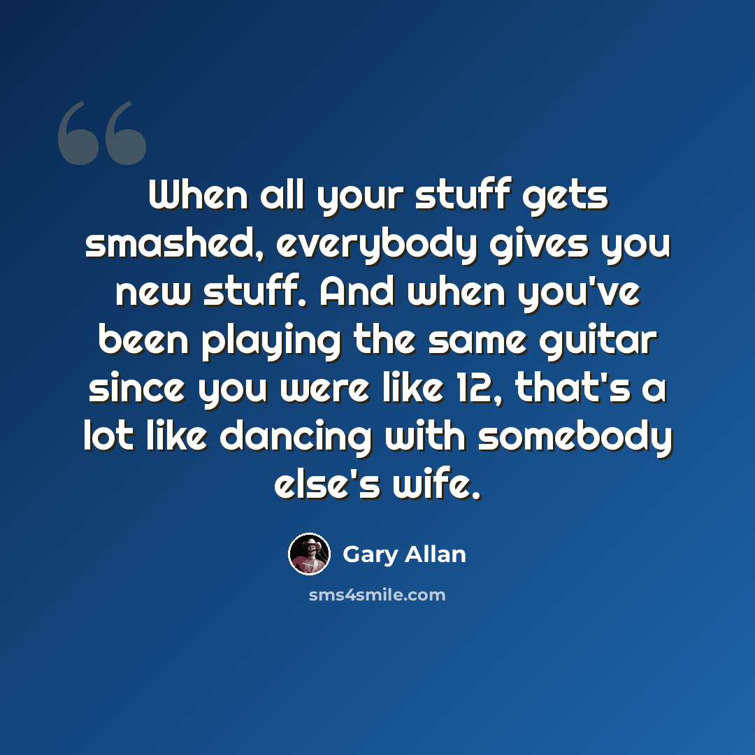 “When all your stuff gets smashed, everybody gives you new stuff. And when you've been playing the same guitar since you were like 12, that's a lot like dancing with somebody else's wife.” quote by Gary Allan