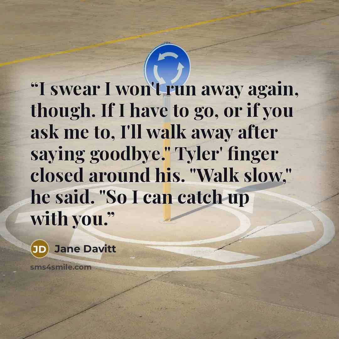 “I swear I won't run away again, though. If I have to go, or if you ask me to, I'll walk away after saying goodbye." Tyler' finger closed around his. "Walk slow," he said. "So I can catch up with you.” quote by Jane Davitt