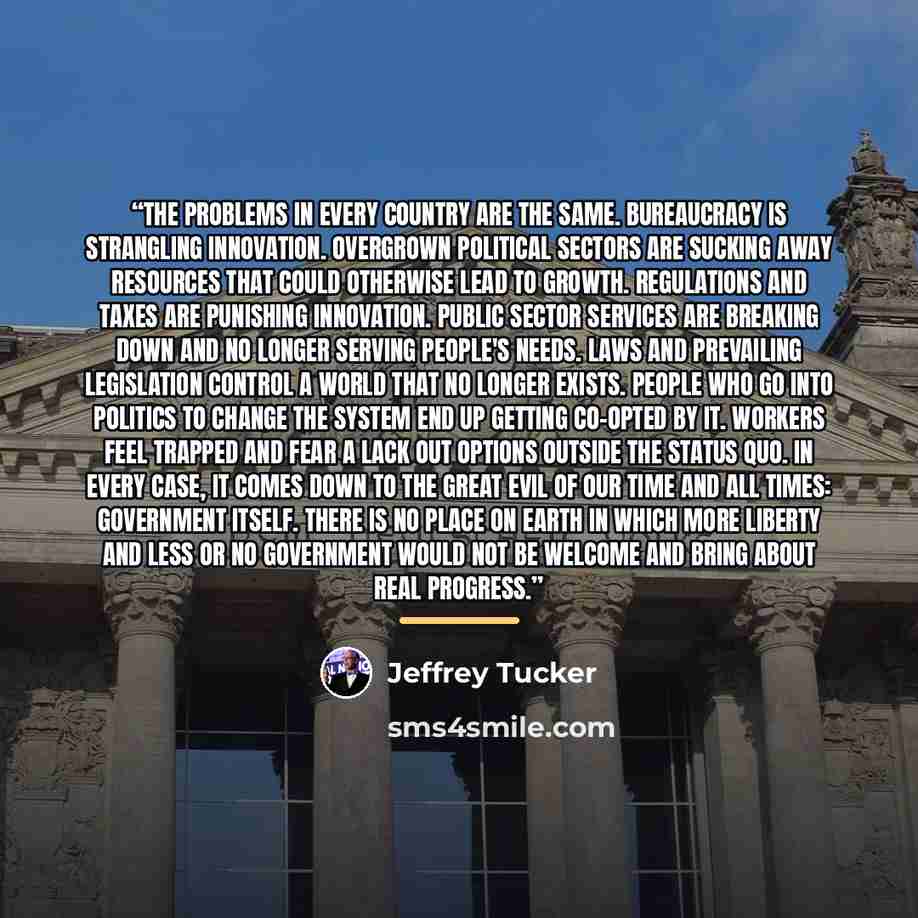 “The problems in every country are the same. Bureaucracy is strangling innovation. Overgrown political sectors are sucking away resources that could otherwise lead to growth. Regulations and taxes are punishing innovation. Public sector services are breaking down and no longer serving people's…” quote by Jeffrey Tucker