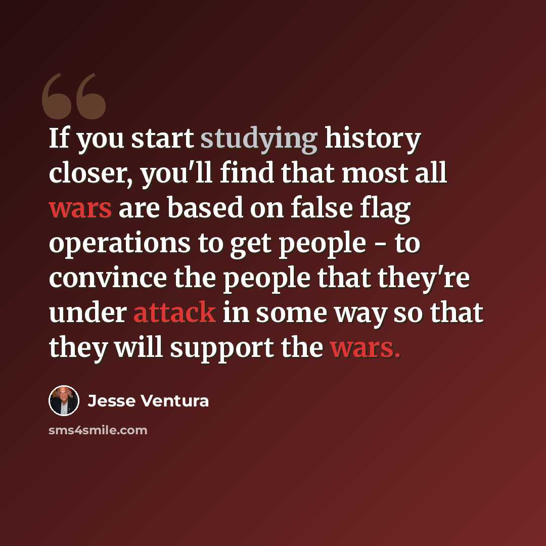“If you start studying history closer, you'll find that most all wars are based on false flag operations to get people - to convince the people that they're under attack in some way so that they will support the wars.” quote by Jesse Ventura