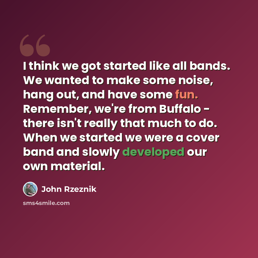 “I think we got started like all bands. We wanted to make some noise, hang out, and have some fun. Remember, we're from Buffalo - there isn't really that much to do. When we started we were a cover band and slowly developed our own material.” quote by John Rzeznik