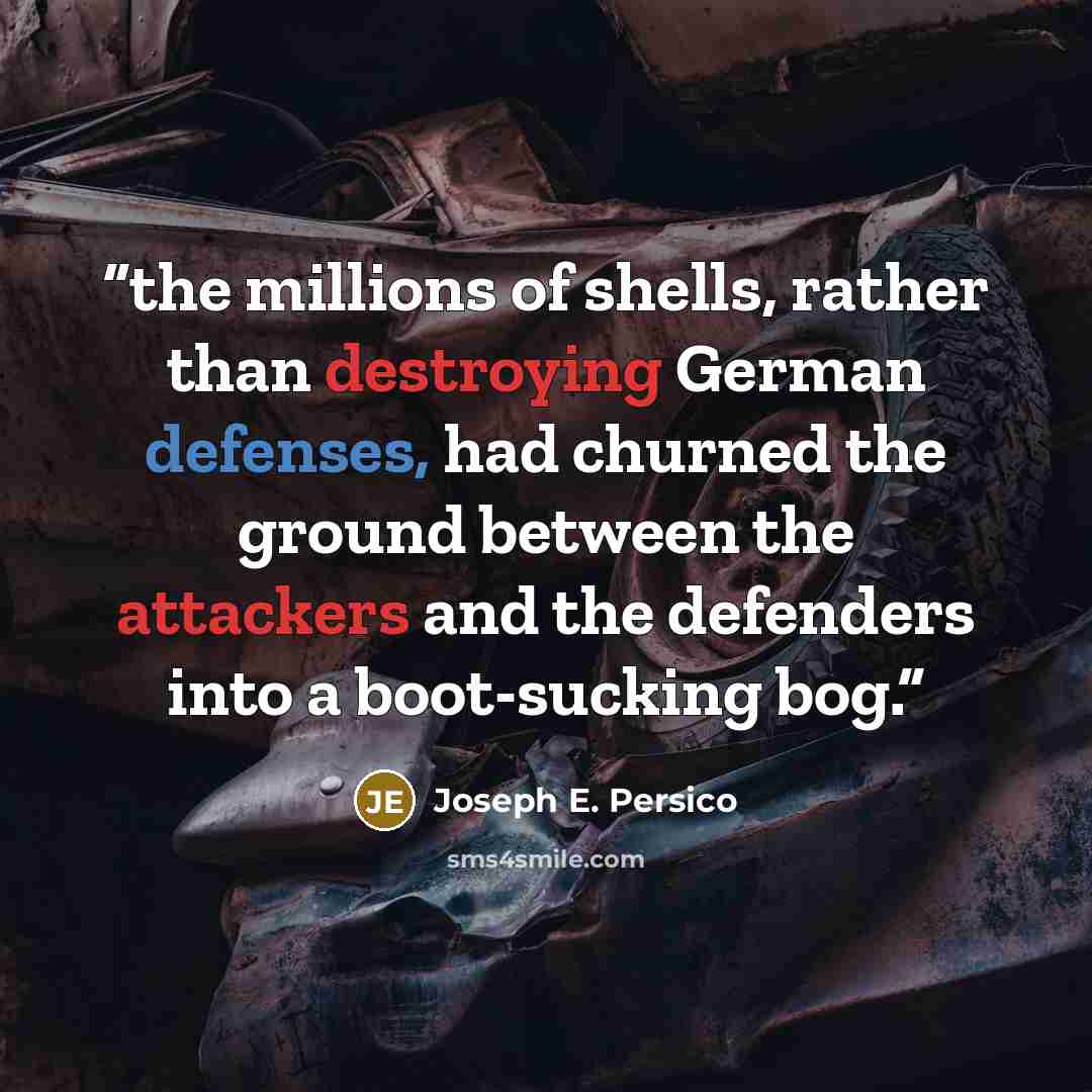 “the millions of shells, rather than destroying German defenses, had churned the ground between the attackers and the defenders into a boot-sucking bog.” quote by Joseph E. Persico