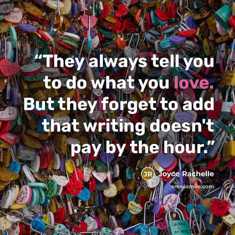 “They always tell you to do what you love. But they forget to add that writing doesn't pay by the hour.” quote by Joyce Rachelle