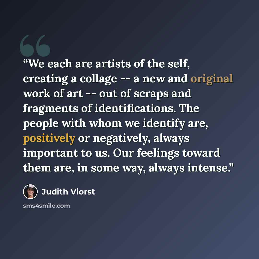 “We each are artists of the self, creating a collage -- a new and original work of art -- out of scraps and fragments of identifications. The people with whom we identify are, positively or negatively, always important to us. Our feelings toward them are, in some way, always intense.” quote by Judith Viorst