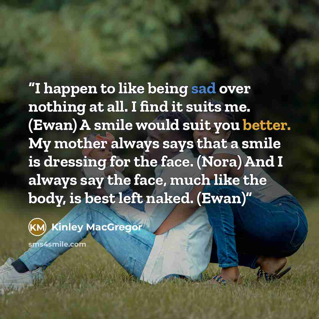 “I happen to like being sad over nothing at all. I find it suits me. (Ewan) A smile would suit you better. My mother always says that a smile is dressing for the face. (Nora) And I always say the face, much like the body, is best left naked. (Ewan)” quote by Kinley MacGregor