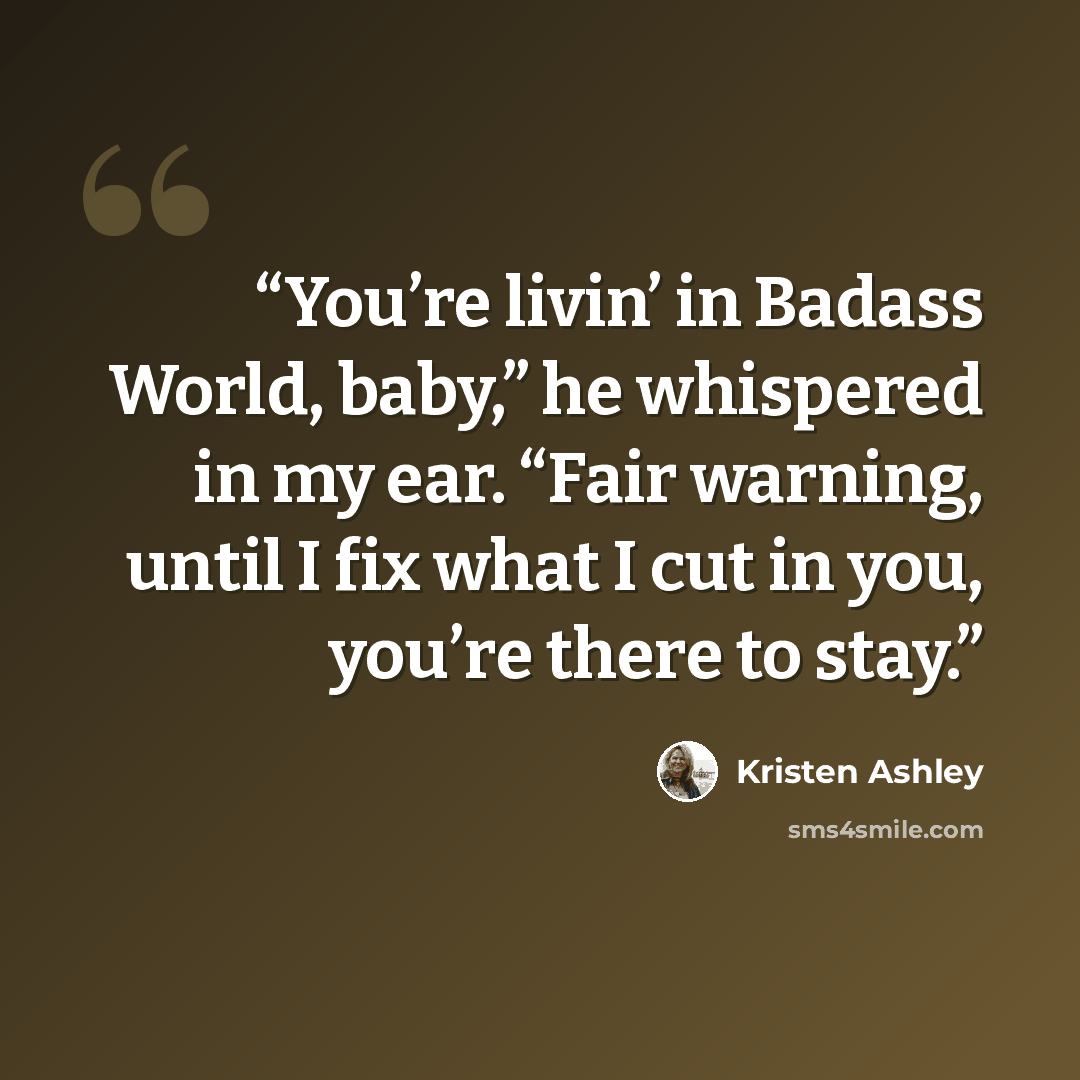 “You’re livin’ in Badass World, baby,” he whispered in my ear. “Fair warning, until I fix what I cut in you, you’re there to stay.” quote by Kristen Ashley