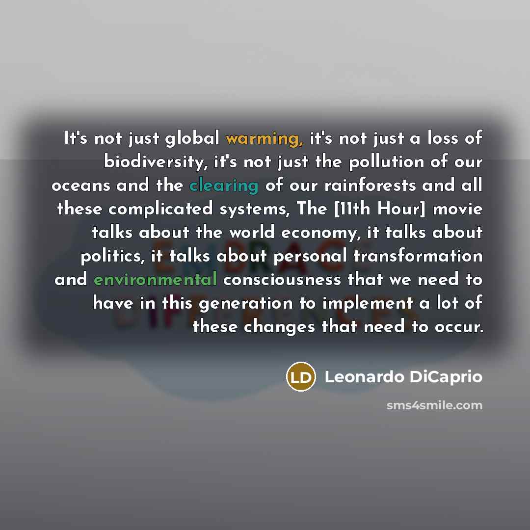 “It's not just global warming, it's not just a loss of biodiversity, it's not just the pollution of our oceans and the clearing of our rainforests and all these complicated systems, The [11th Hour] movie talks about the world economy, it talks about politics, it talks about personal transformation…” quote by Leonardo DiCaprio