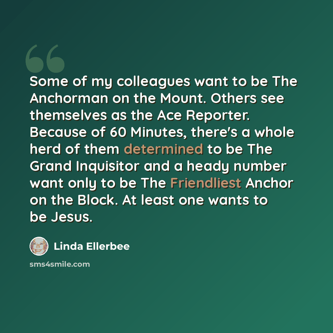“Some of my colleagues want to be The Anchorman on the Mount. Others see themselves as the Ace Reporter. Because of 60 Minutes, there's a whole herd of them determined to be The Grand Inquisitor and a heady number want only to be The Friendliest Anchor on the Block. At least one wants to be Jesus.” quote by Linda Ellerbee