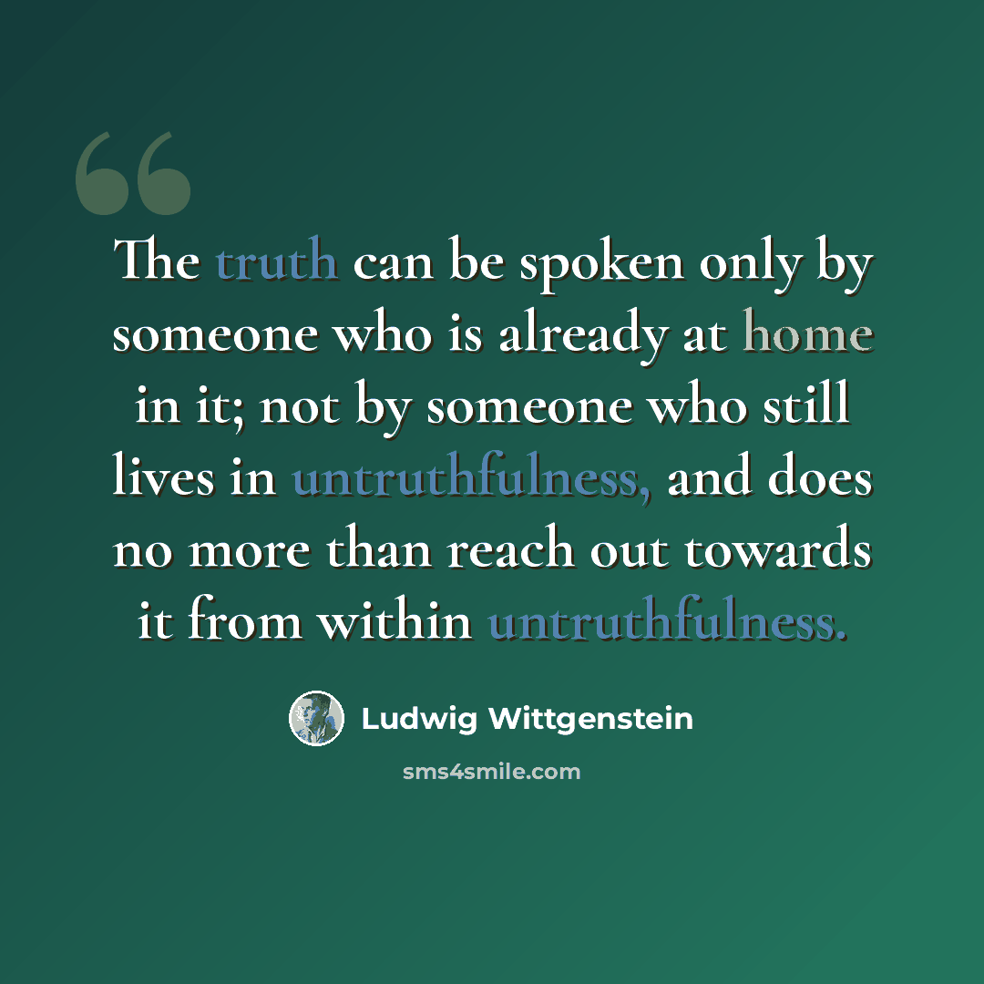 “The truth can be spoken only by someone who is already at home in it; not by someone who still lives in untruthfulness, and does no more than reach out towards it from within untruthfulness.” quote by Ludwig Wittgenstein