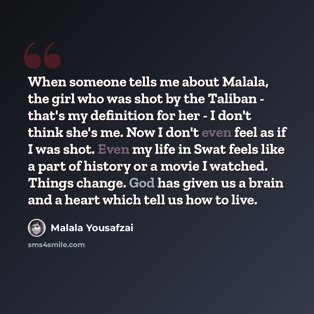 “When someone tells me about Malala, the girl who was shot by the Taliban - that's my definition for her - I don't think she's me. Now I don't even feel as if I was shot. Even my life in Swat feels like a part of history or a movie I watched. Things change. God has given us a brain and a heart…” quote by Malala Yousafzai