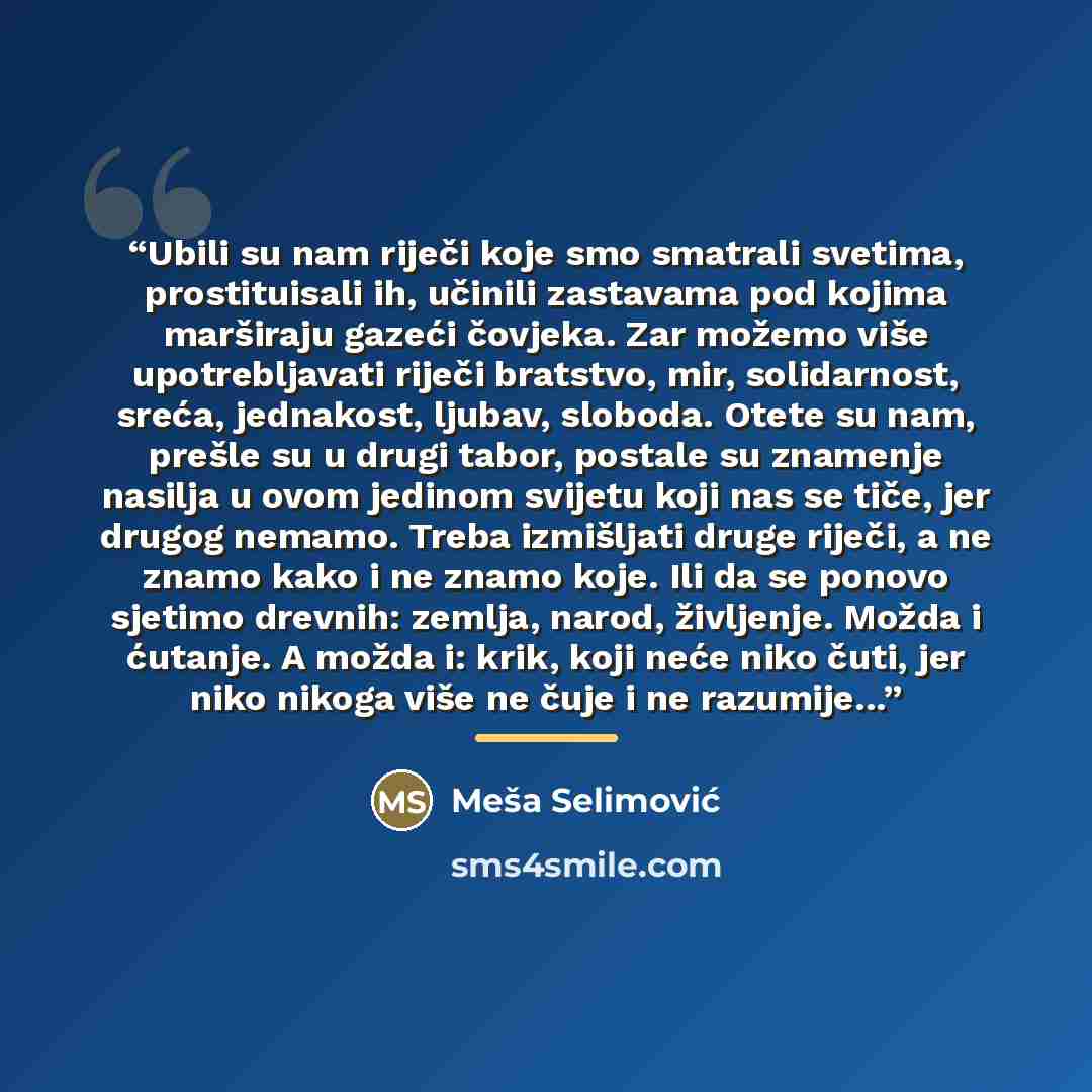 “Ubili su nam riječi koje smo smatrali svetima, prostituisali ih, učinili zastavama pod kojima marširaju gazeći čovjeka. Zar možemo više upotrebljavati riječi bratstvo, mir, solidarnost, sreća, jednakost, ljubav, sloboda. Otete su nam, prešle su u drugi tabor, postale su znamenje nasilja u ovom…” quote by Meša Selimović