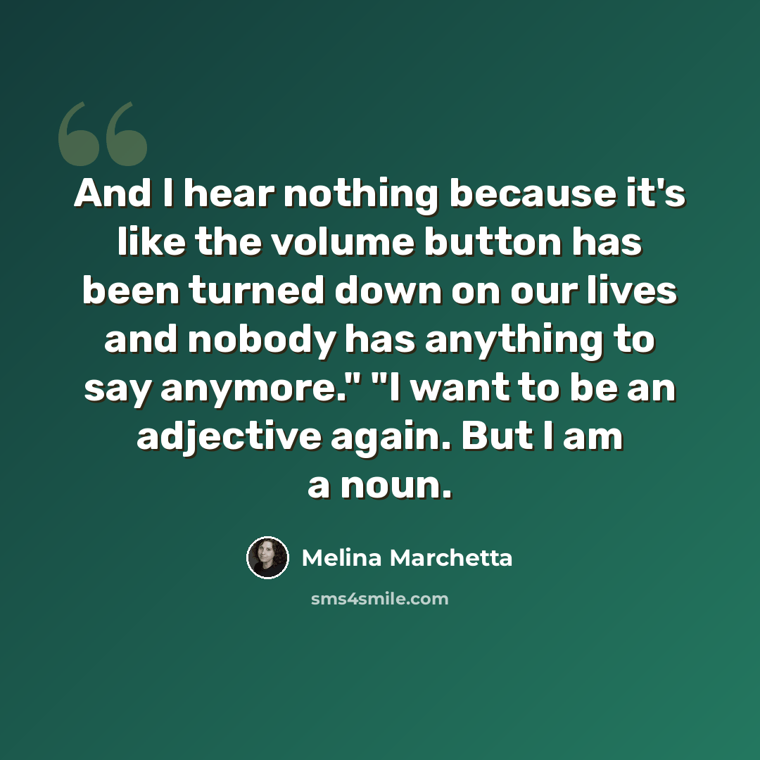 “And I hear nothing because it's like the volume button has been turned down on our lives and nobody has anything to say anymore." "I want to be an adjective again. But I am a noun.” quote by Melina Marchetta