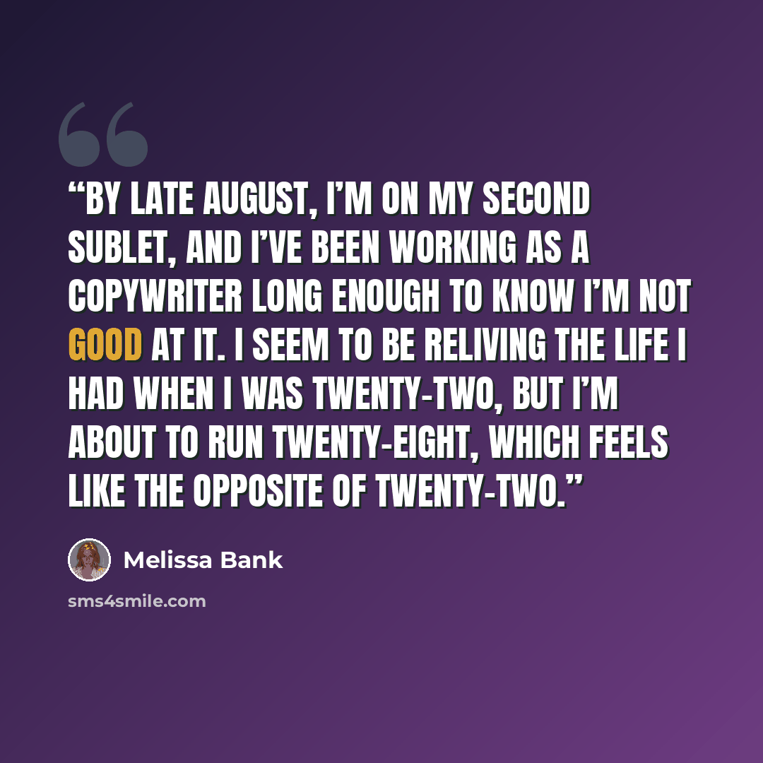“By late August, I’m on my second sublet, and I’ve been working as a copywriter long enough to know I’m not good at it. I seem to be reliving the life I had when I was twenty-two, but I’m about to run twenty-eight, which feels like the opposite of twenty-two.” quote by Melissa Bank