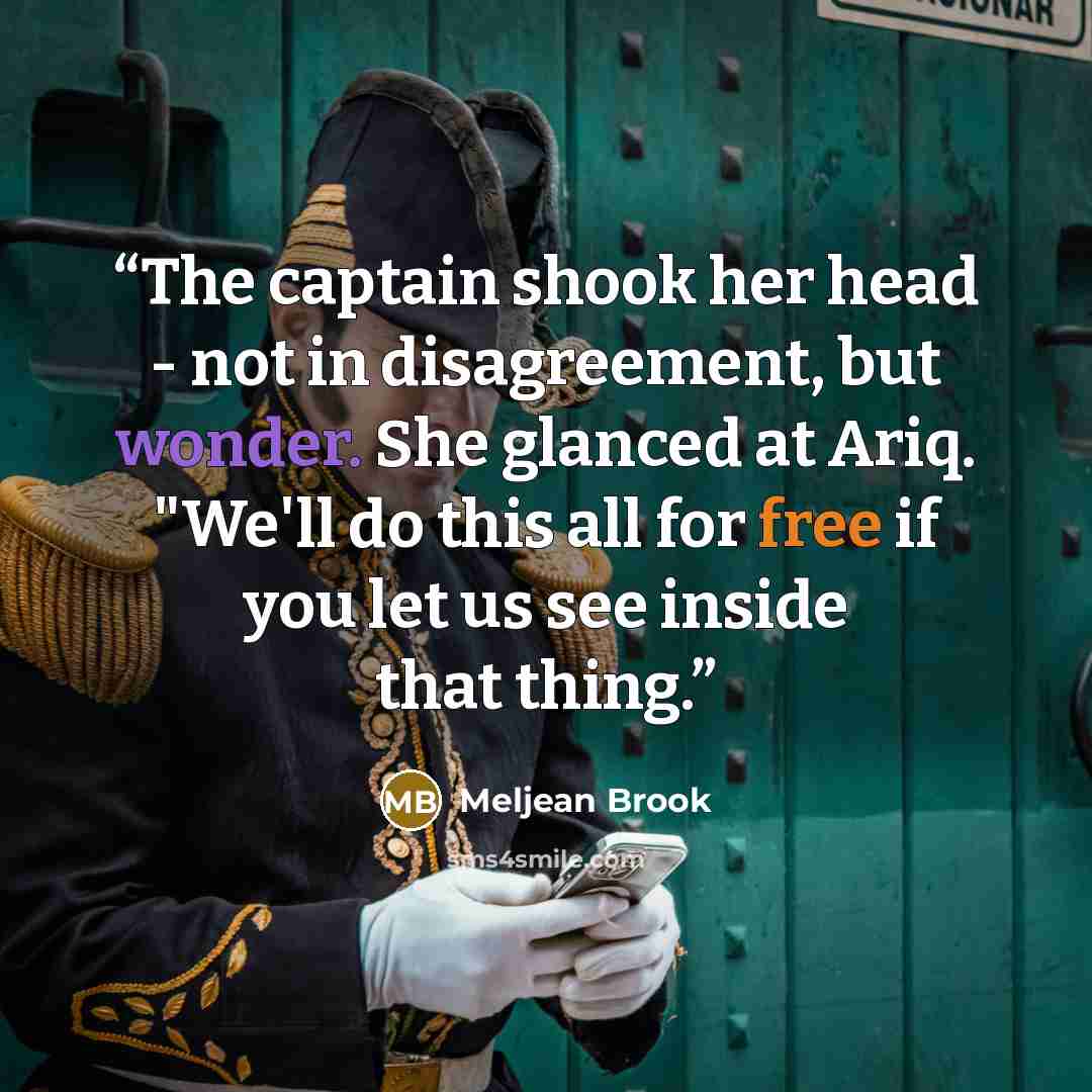 “The captain shook her head - not in disagreement, but wonder. She glanced at Ariq. "We'll do this all for free if you let us see inside that thing.” quote by Meljean Brook