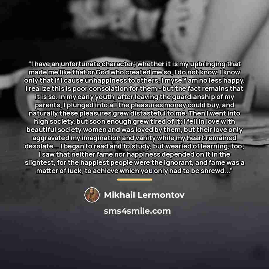 “I have an unfortunate character; whether it is my upbringing that made me like that or God who created me so, I do not know. I know only that if I cause unhappiness to others, I myself am no less happy. I realize this is poor consolation for them - but the fact remains that it is so. In my early…” quote by Mikhail Lermontov
