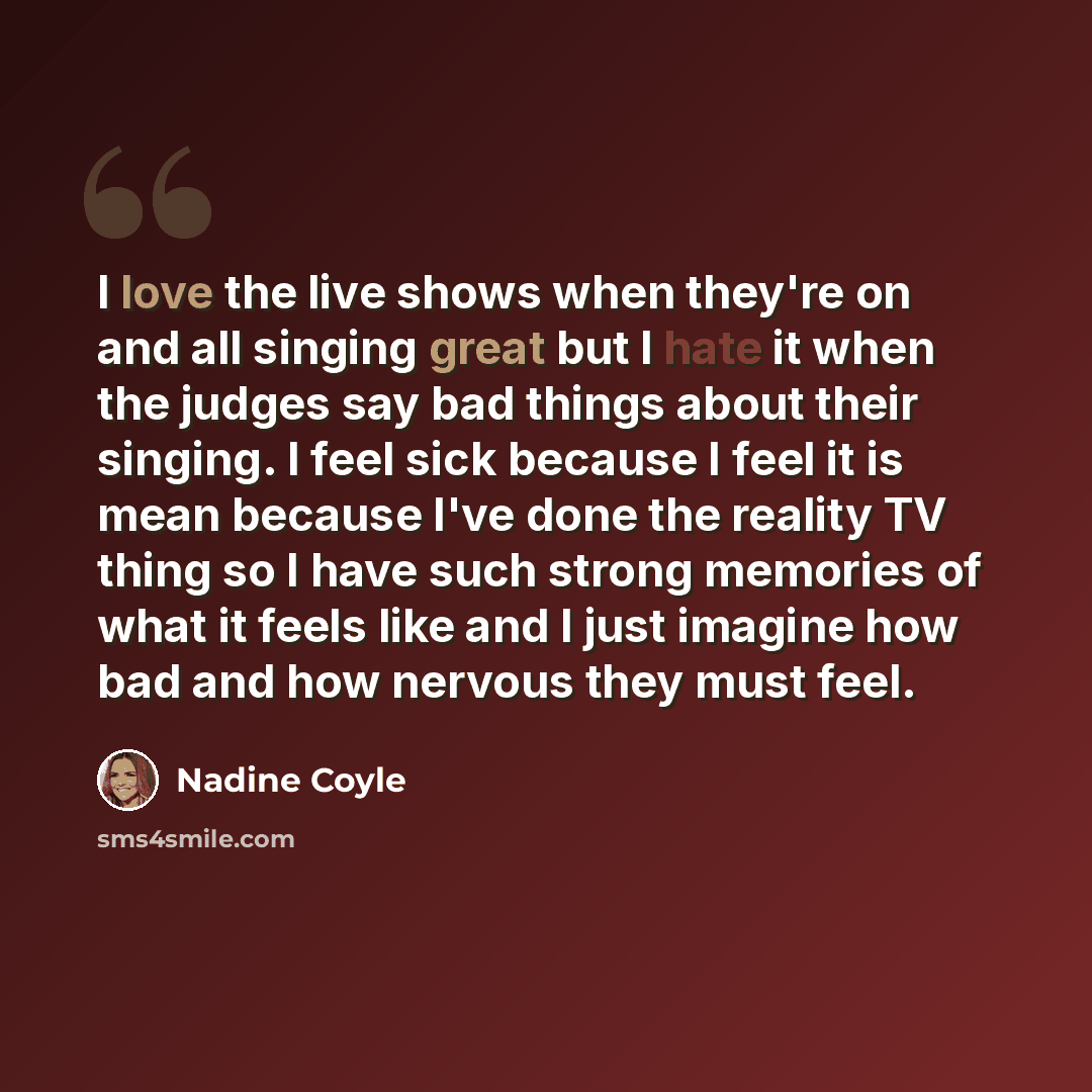 “I love the live shows when they're on and all singing great but I hate it when the judges say bad things about their singing. I feel sick because I feel it is mean because I've done the reality TV thing so I have such strong memories of what it feels like and I just imagine how bad and how nervous…” quote by Nadine Coyle