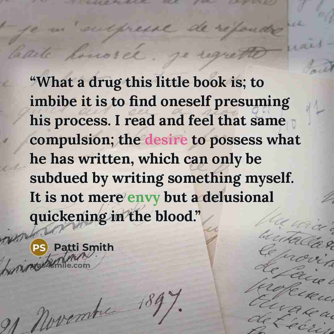 “What a drug this little book is; to imbibe it is to find oneself presuming his process. I read and feel that same compulsion; the desire to possess what he has written, which can only be subdued by writing something myself. It is not mere envy but a delusional quickening in the blood.” quote by Patti Smith