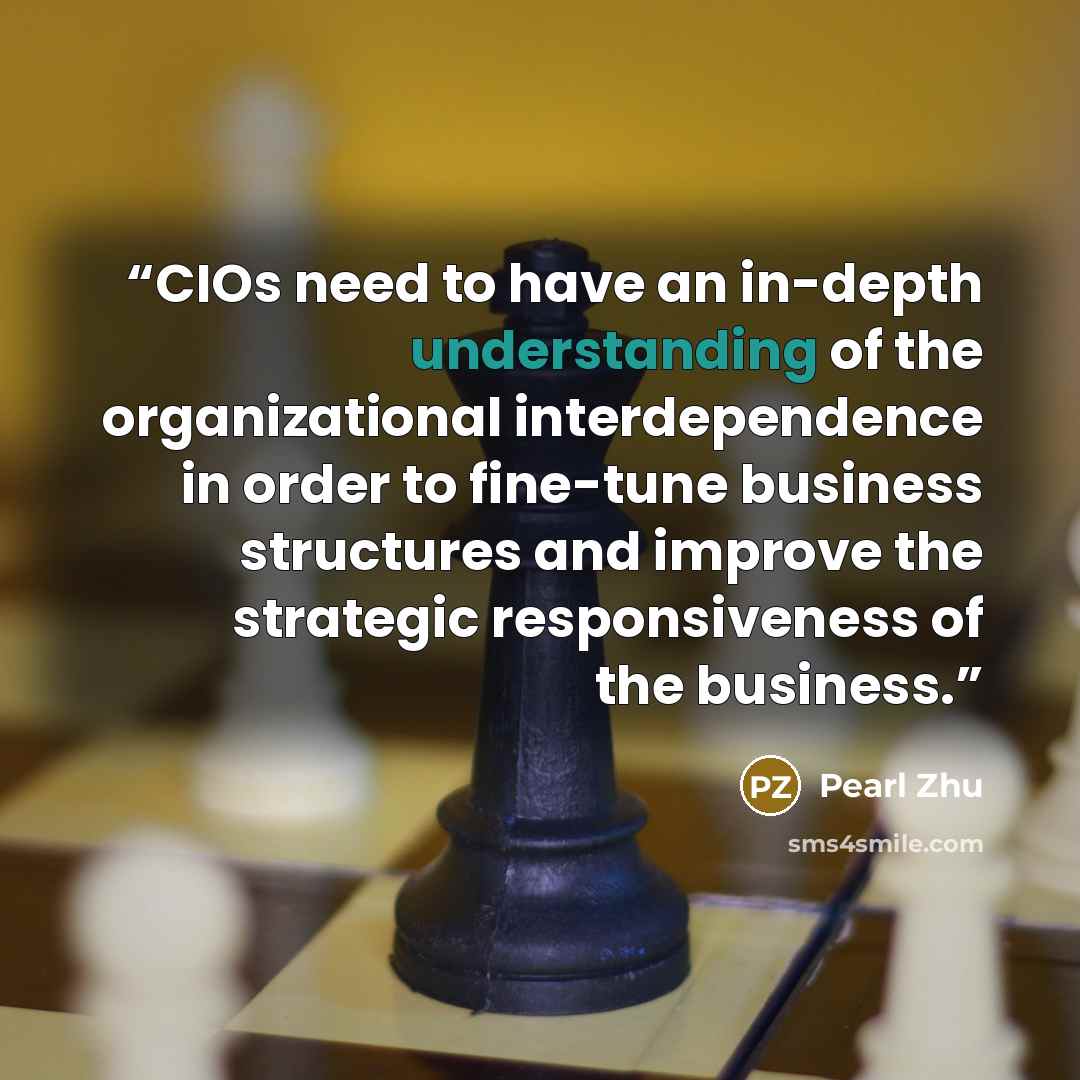 “CIOs need to have an in-depth understanding of the organizational interdependence in order to fine-tune business structures and improve the strategic responsiveness of the business.” quote by Pearl Zhu