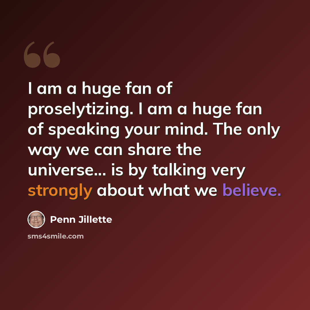 “I am a huge fan of proselytizing. I am a huge fan of speaking your mind. The only way we can share the universe... is by talking very strongly about what we believe.” quote by Penn Jillette