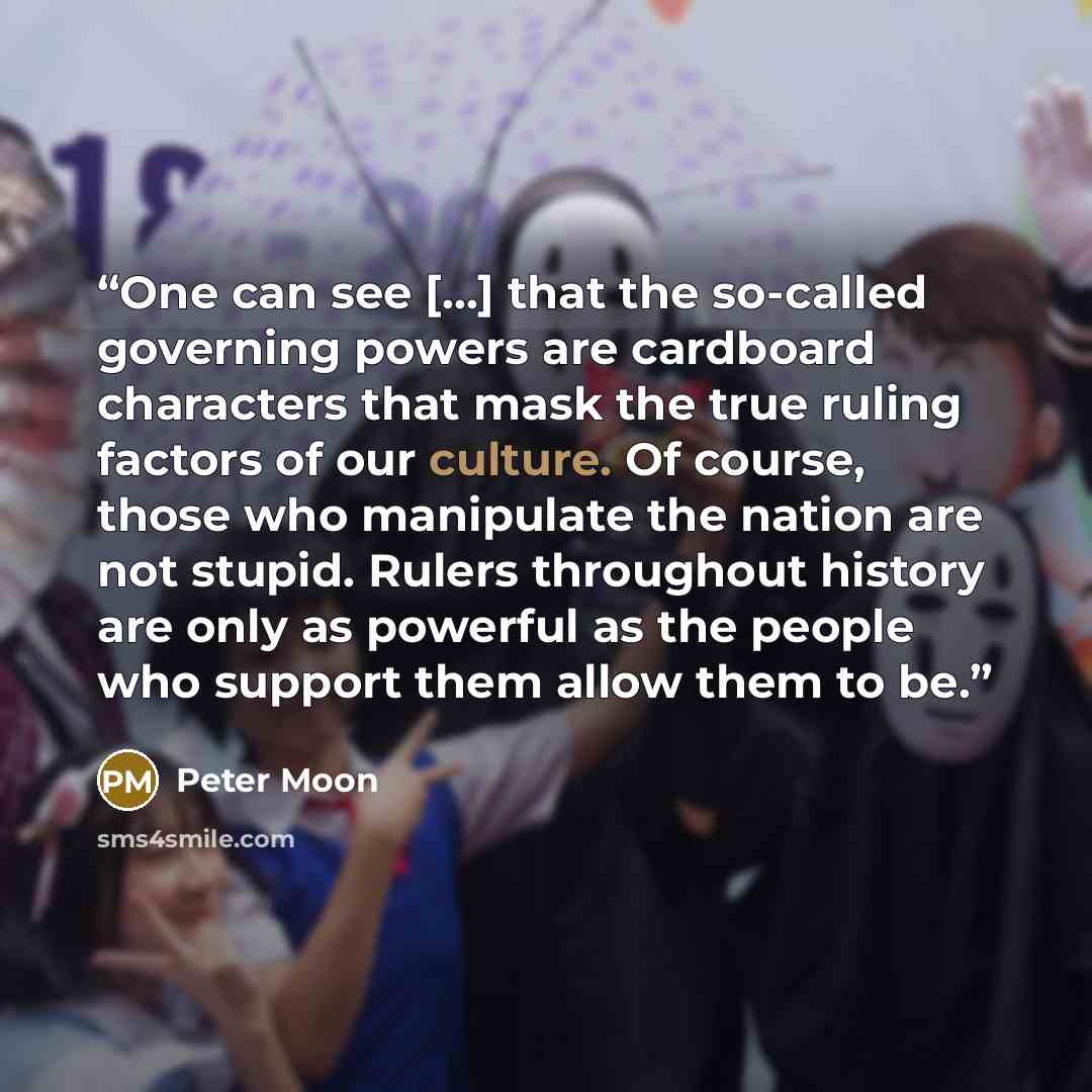 “One can see [...] that the so-called governing powers are cardboard characters that mask the true ruling factors of our culture. Of course, those who manipulate the nation are not stupid. Rulers throughout history are only as powerful as the people who support them allow them to be.” quote by Peter Moon