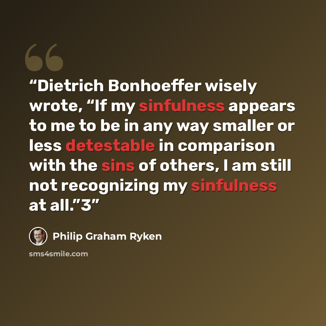 “Dietrich Bonhoeffer wisely wrote, “If my sinfulness appears to me to be in any way smaller or less detestable in comparison with the sins of others, I am still not recognizing my sinfulness at all.”3” quote by Philip Graham Ryken