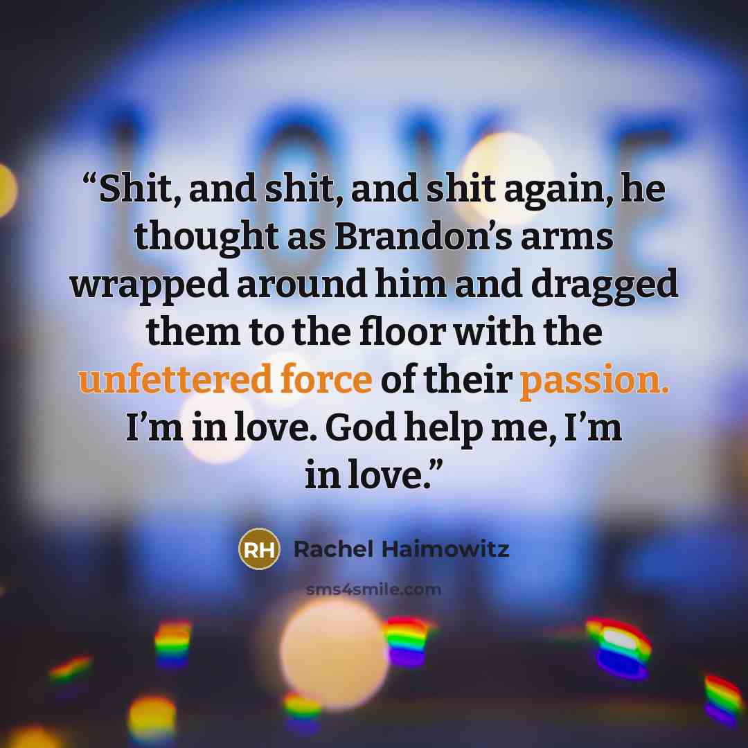 “Shit, and shit, and shit again, he thought as Brandon’s arms wrapped around him and dragged them to the floor with the unfettered force of their passion. I’m in love. God help me, I’m in love.” quote by Rachel Haimowitz