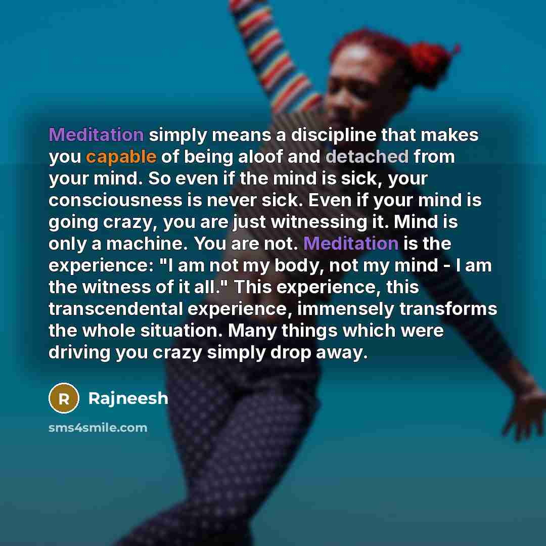 “Meditation simply means a discipline that makes you capable of being aloof and detached from your mind. So even if the mind is sick, your consciousness is never sick. Even if your mind is going crazy, you are just witnessing it. Mind is only a machine. You are not. Meditation is the experience: "I…” quote by Rajneesh