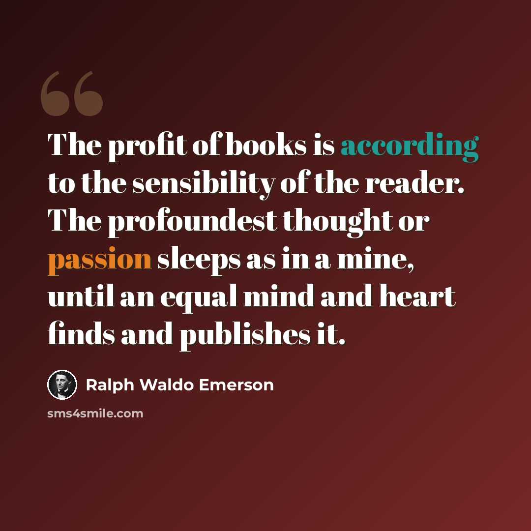 “The profit of books is according to the sensibility of the reader. The profoundest thought or passion sleeps as in a mine, until an equal mind and heart finds and publishes it.” quote by Ralph Waldo Emerson