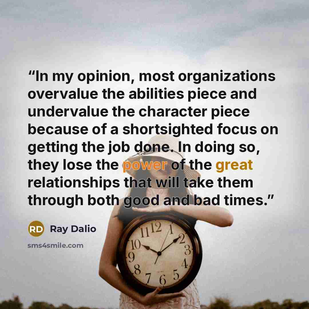 “In my opinion, most organizations overvalue the abilities piece and undervalue the character piece because of a shortsighted focus on getting the job done. In doing so, they lose the power of the great relationships that will take them through both good and bad times.” quote by Ray Dalio