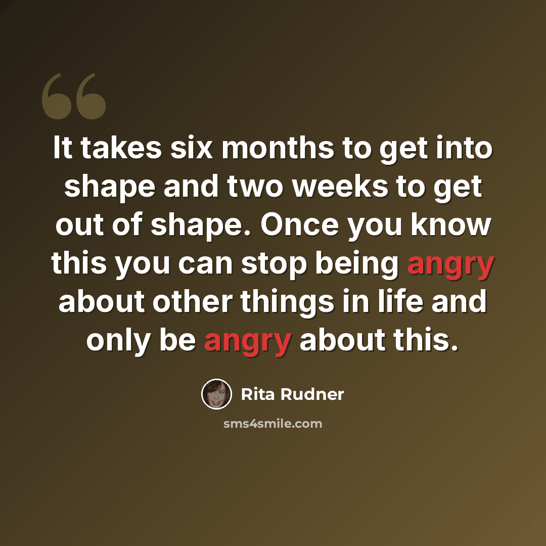 “It takes six months to get into shape and two weeks to get out of shape. Once you know this you can stop being angry about other things in life and only be angry about this.” quote by Rita Rudner