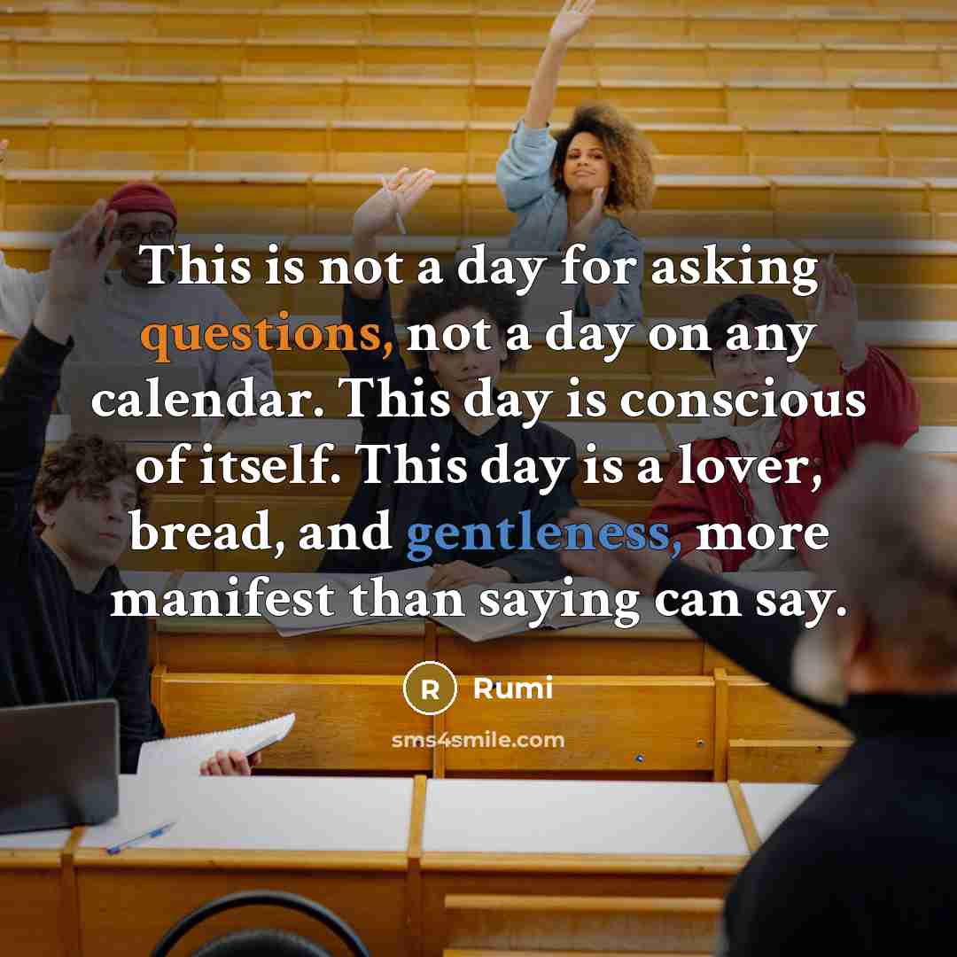 “This is not a day for asking questions, not a day on any calendar. This day is conscious of itself. This day is a lover, bread, and gentleness, more manifest than saying can say.” quote by Rumi