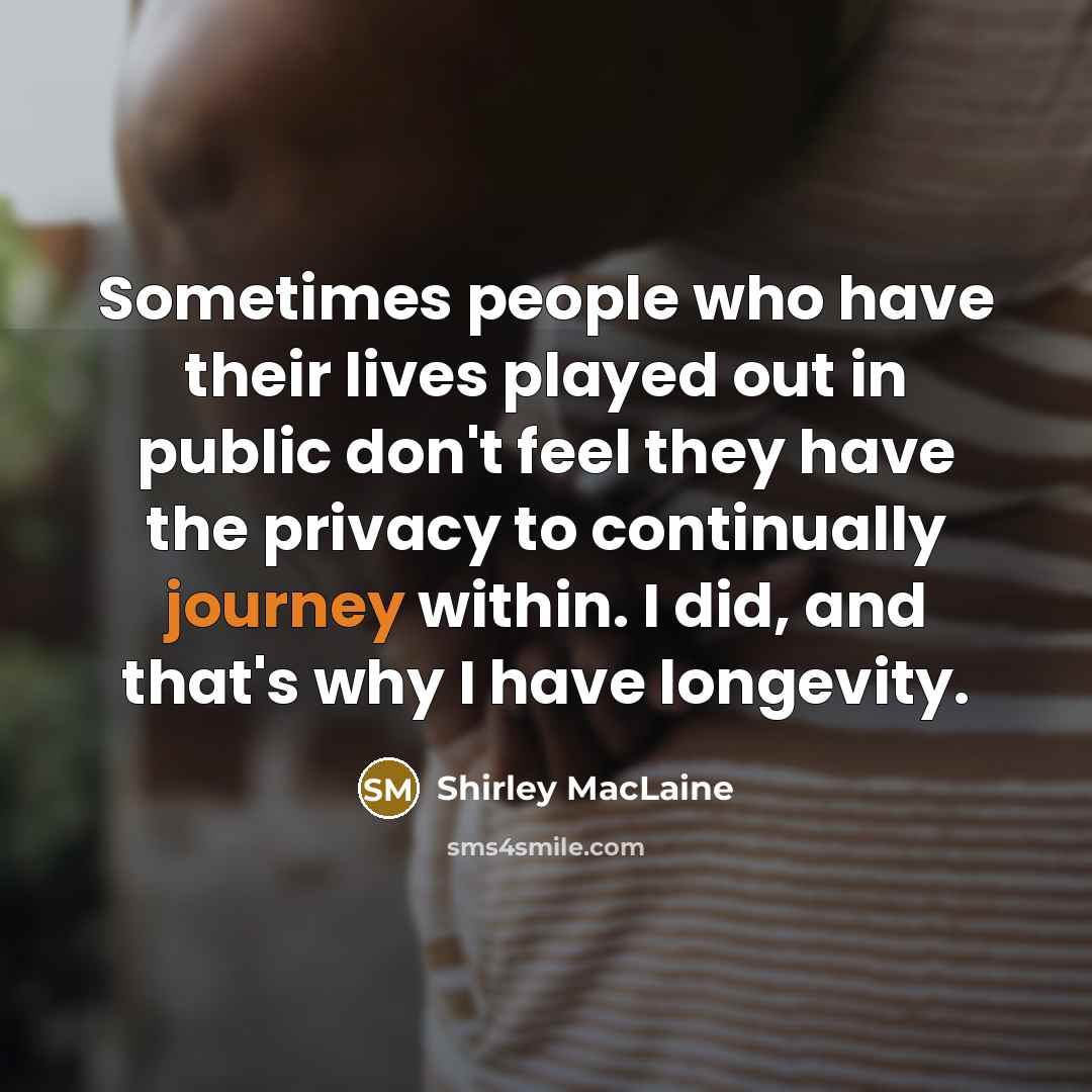 “Sometimes people who have their lives played out in public don't feel they have the privacy to continually journey within. I did, and that's why I have longevity.” quote by Shirley MacLaine