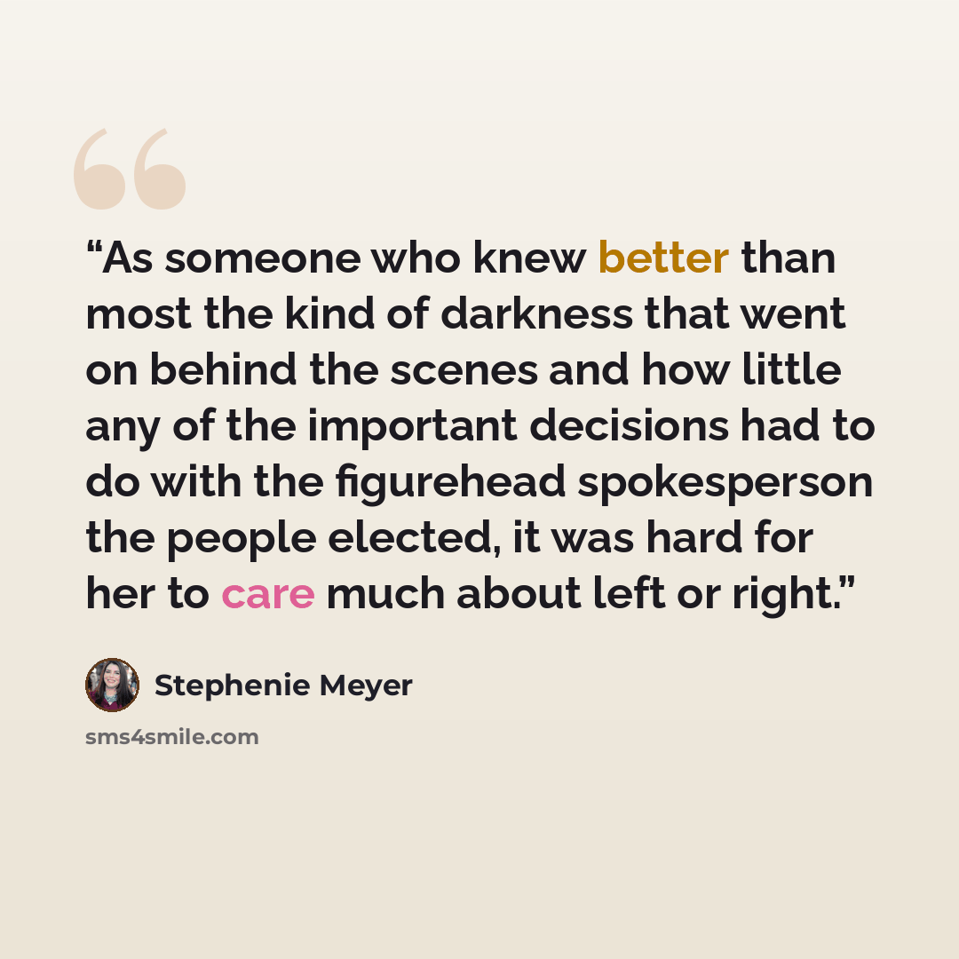 “As someone who knew better than most the kind of darkness that went on behind the scenes and how little any of the important decisions had to do with the figurehead spokesperson the people elected, it was hard for her to care much about left or right.” quote by Stephenie Meyer