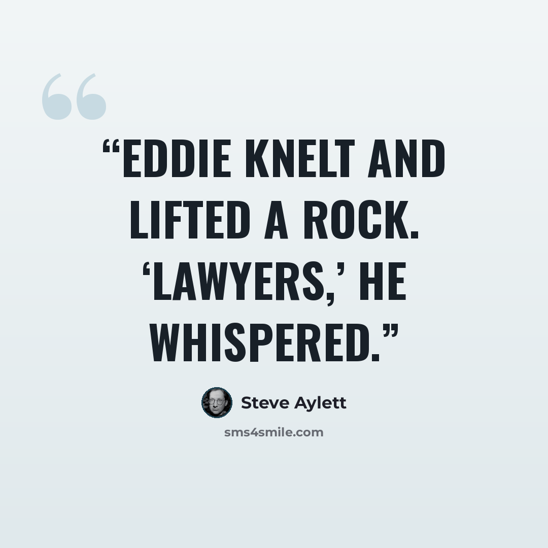 “Eddie knelt and lifted a rock. ‘Lawyers,’ he whispered.” quote by Steve Aylett
