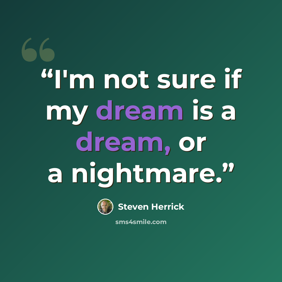 “I'm not sure if my dream is a dream, or a nightmare.” quote by Steven Herrick
