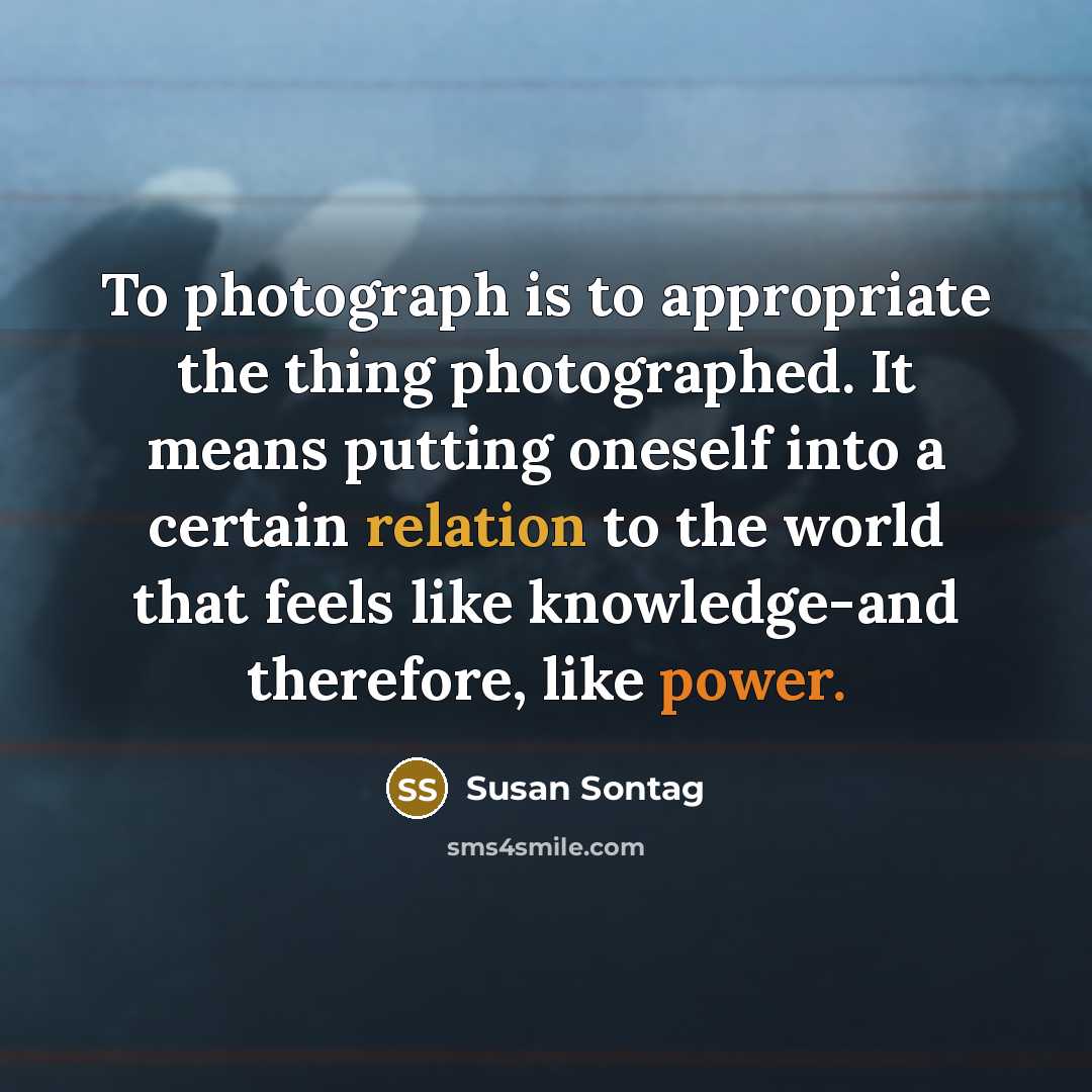 “To photograph is to appropriate the thing photographed. It means putting oneself into a certain relation to the world that feels like knowledge-and therefore, like power.” quote by Susan Sontag