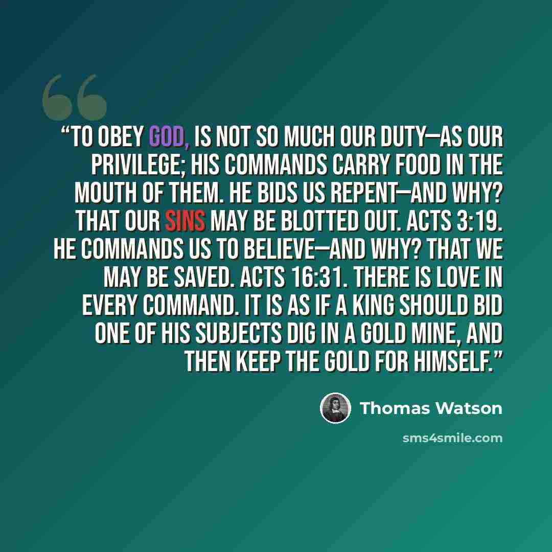 “To obey God, is not so much our duty—as our privilege; his commands carry food in the mouth of them. He bids us repent—and why? That our sins may be blotted out. Acts 3:19. He commands us to believe—and why? That we may be saved. Acts 16:31. There is love in every command. It is as if a king…” quote by Thomas Watson